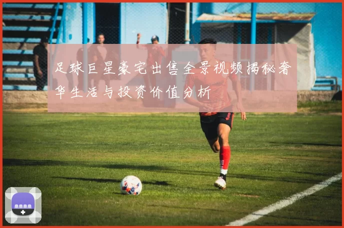 足球巨星豪宅出售全景视频揭秘奢华生活与投资价值分析