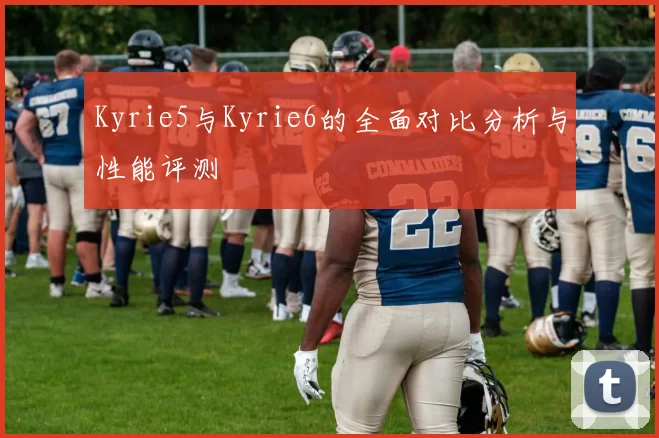 Kyrie5与Kyrie6的全面对比分析与性能评测