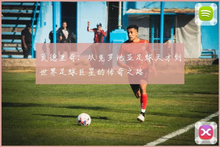 莫德里奇：从克罗地亚足球天才到世界足球巨星的传奇之路