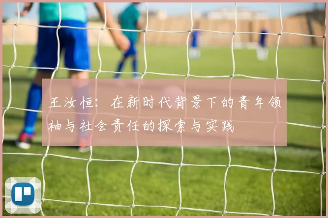 王汝恒：在新时代背景下的青年领袖与社会责任的探索与实践