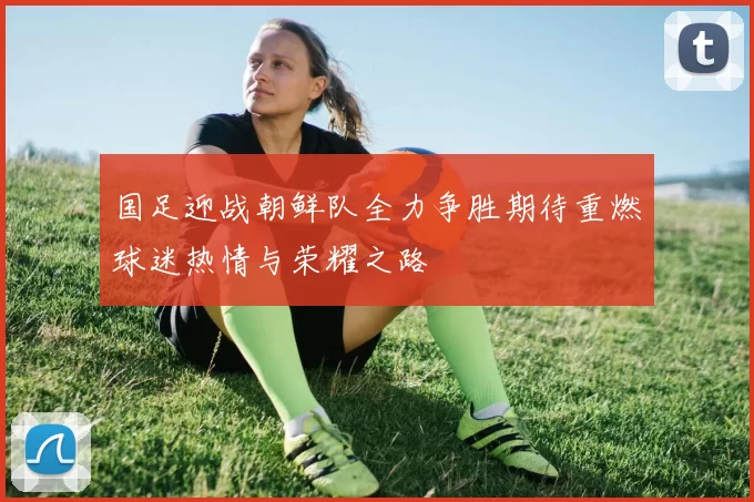 国足迎战朝鲜队全力争胜期待重燃球迷热情与荣耀之路